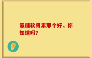 氨糖軟骨素那個好，你知道嗎？